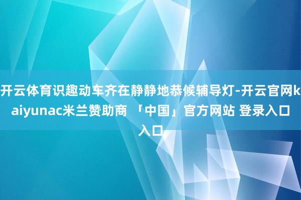 开云体育识趣动车齐在静静地恭候辅导灯-开云官网kaiyunac米兰赞助商 「中国」官方网站 登录入口