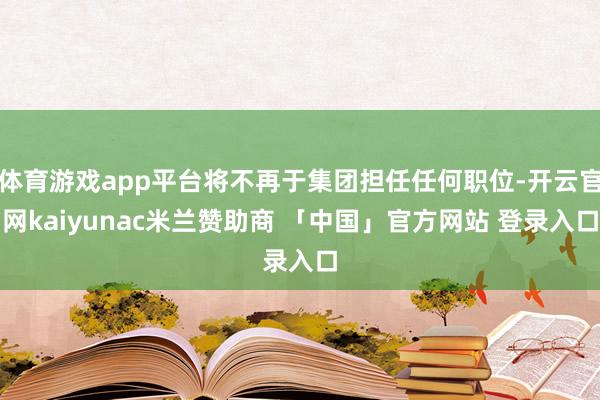 体育游戏app平台将不再于集团担任任何职位-开云官网kaiyunac米兰赞助商 「中国」官方网站 登录入口
