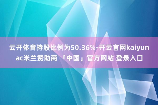 云开体育持股比例为50.36%-开云官网kaiyunac米兰赞助商 「中国」官方网站 登录入口