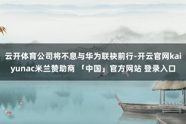 云开体育公司将不息与华为联袂前行-开云官网kaiyunac米兰赞助商 「中国」官方网站 登录入口