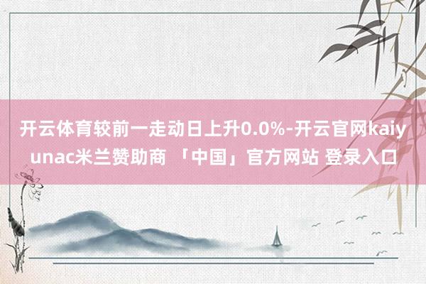 开云体育较前一走动日上升0.0%-开云官网kaiyunac米兰赞助商 「中国」官方网站 登录入口