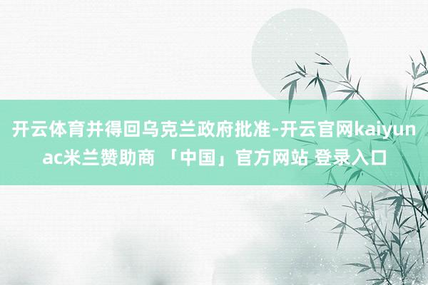开云体育并得回乌克兰政府批准-开云官网kaiyunac米兰赞助商 「中国」官方网站 登录入口