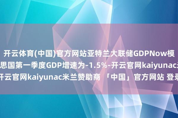 开云体育(中国)官方网站亚特兰大联储GDPNow模子预测2025年好意思国第一季度GDP增速为-1.5%-开云官网kaiyunac米兰赞助商 「中国」官方网站 登录入口