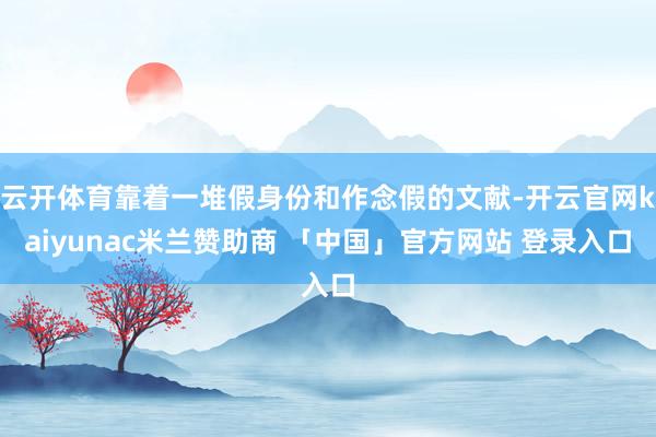 云开体育靠着一堆假身份和作念假的文献-开云官网kaiyunac米兰赞助商 「中国」官方网站 登录入口