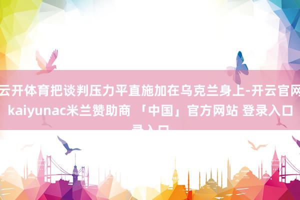 云开体育把谈判压力平直施加在乌克兰身上-开云官网kaiyunac米兰赞助商 「中国」官方网站 登录入口