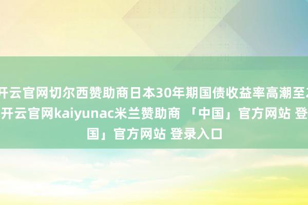 开云官网切尔西赞助商日本30年期国债收益率高潮至2.51%-开云官网kaiyunac米兰赞助商 「中国」官方网站 登录入口