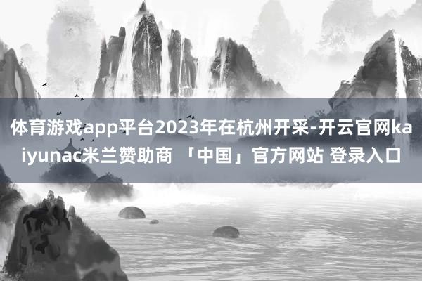 体育游戏app平台2023年在杭州开采-开云官网kaiyunac米兰赞助商 「中国」官方网站 登录入口