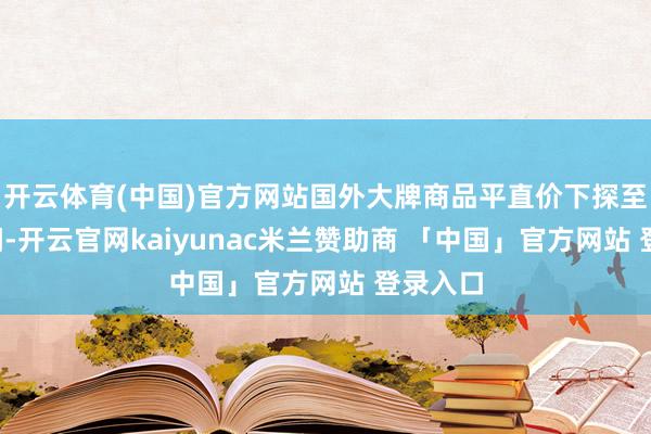 开云体育(中国)官方网站国外大牌商品平直价下探至5折区间-开云官网kaiyunac米兰赞助商 「中国」官方网站 登录入口