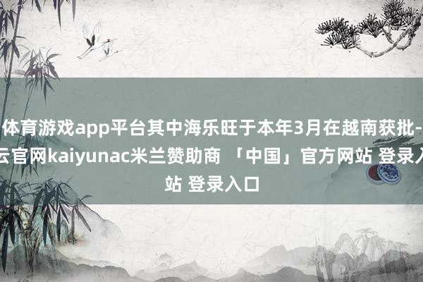 体育游戏app平台其中海乐旺于本年3月在越南获批-开云官网kaiyunac米兰赞助商 「中国」官方网站 登录入口