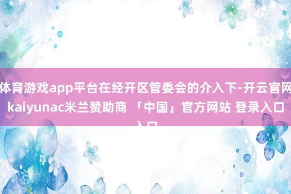 体育游戏app平台在经开区管委会的介入下-开云官网kaiyunac米兰赞助商 「中国」官方网站 登录入口
