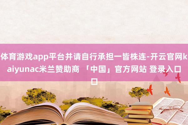体育游戏app平台并请自行承担一皆株连-开云官网kaiyunac米兰赞助商 「中国」官方网站 登录入口