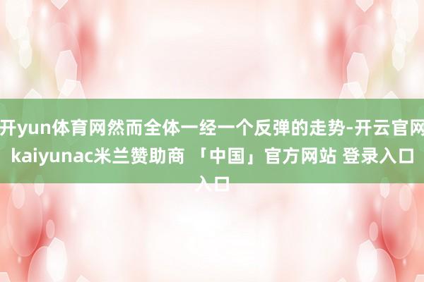 开yun体育网然而全体一经一个反弹的走势-开云官网kaiyunac米兰赞助商 「中国」官方网站 登录入口