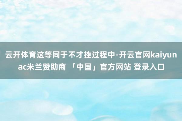 云开体育这等同于不才挫过程中-开云官网kaiyunac米兰赞助商 「中国」官方网站 登录入口