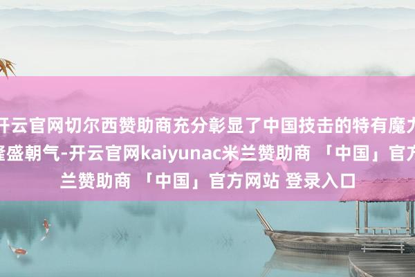 开云官网切尔西赞助商充分彰显了中国技击的特有魔力与少年儿童的隆盛朝气-开云官网kaiyunac米兰赞助商 「中国」官方网站 登录入口