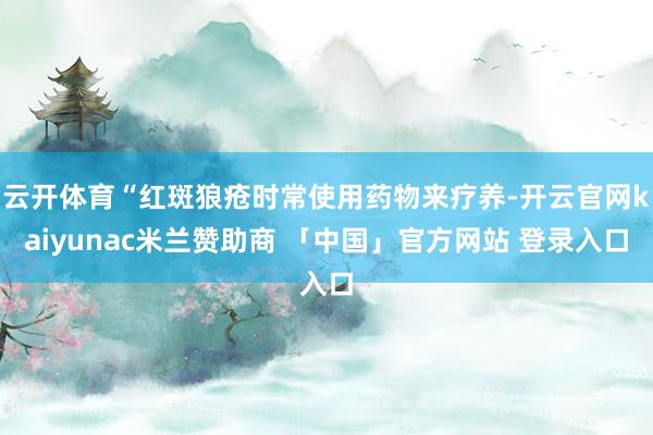 云开体育“红斑狼疮时常使用药物来疗养-开云官网kaiyunac米兰赞助商 「中国」官方网站 登录入口