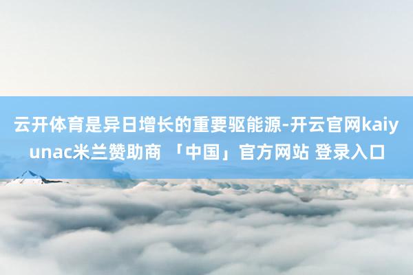云开体育是异日增长的重要驱能源-开云官网kaiyunac米兰赞助商 「中国」官方网站 登录入口