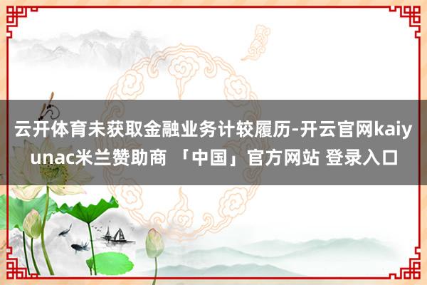 云开体育未获取金融业务计较履历-开云官网kaiyunac米兰赞助商 「中国」官方网站 登录入口
